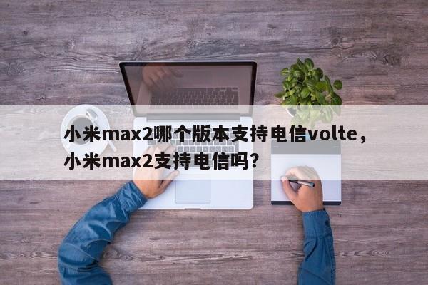 小米max2哪个版本支持电信volte，小米max2支持电信吗？