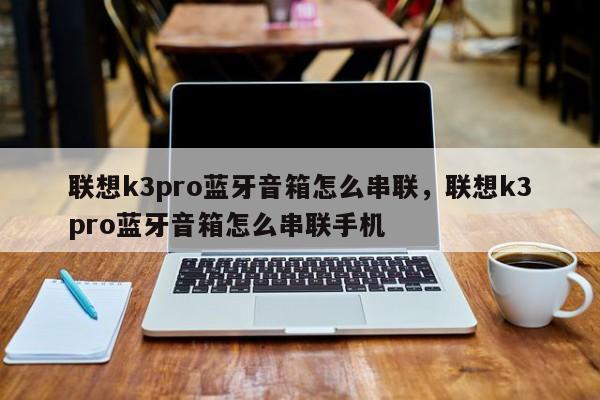 联想k3pro蓝牙音箱怎么串联，联想k3pro蓝牙音箱怎么串联手机