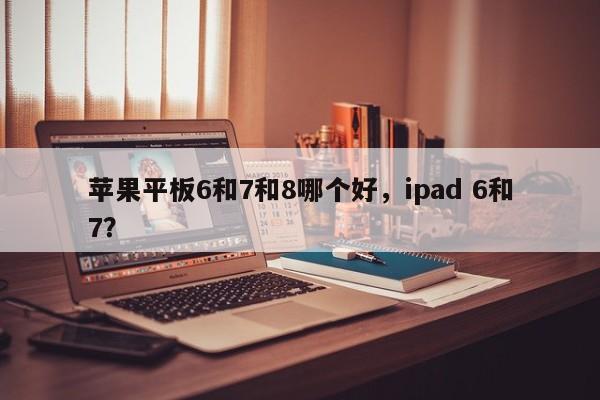 苹果平板6和7和8哪个好，ipad 6和7？-第1张图片-优品飞百科