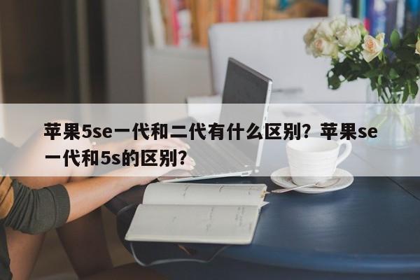 苹果5se一代和二代有什么区别？苹果se一代和5s的区别？