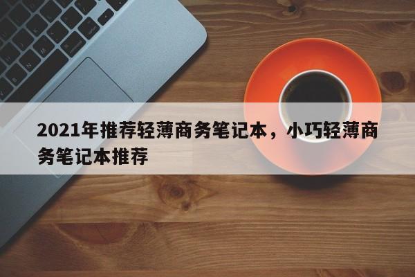 2021年推荐轻薄商务笔记本，小巧轻薄商务笔记本推荐