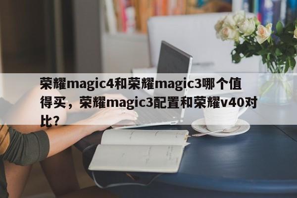 荣耀magic4和荣耀magic3哪个值得买，荣耀magic3配置和荣耀v40对比？