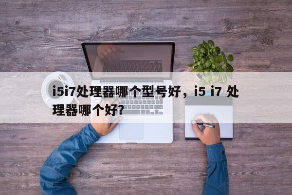 i5i7处理器哪个型号好，i5 i7 处理器哪个好？